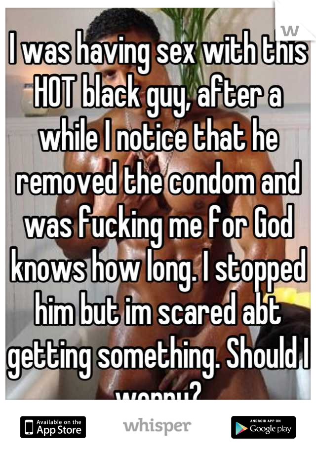 I was having sex with this HOT black guy, after a while I notice that he removed the condom and was fucking me for God knows how long. I stopped him but im scared abt getting something. Should I worry?