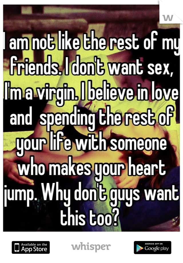 I am not like the rest of my friends. I don't want sex, I'm a virgin. I believe in love and  spending the rest of your life with someone who makes your heart jump. Why don't guys want this too? 