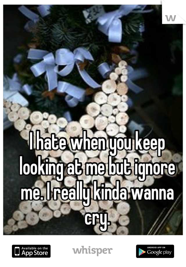 I hate when you keep looking at me but ignore me. I really kinda wanna cry.