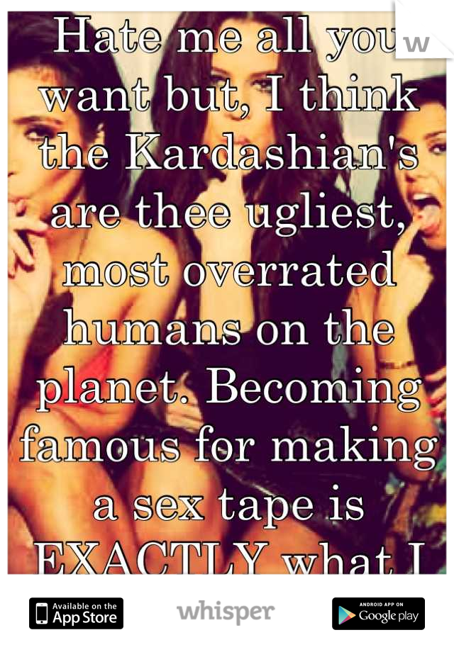 Hate me all you want but, I think the Kardashian's are thee ugliest, most overrated humans on the planet. Becoming famous for making a sex tape is EXACTLY what I want my daughter to do.. Not. 