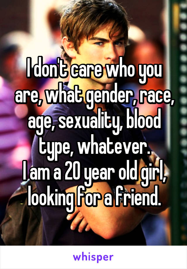 I don't care who you are, what gender, race, age, sexuality, blood type, whatever.
I am a 20 year old girl, looking for a friend.