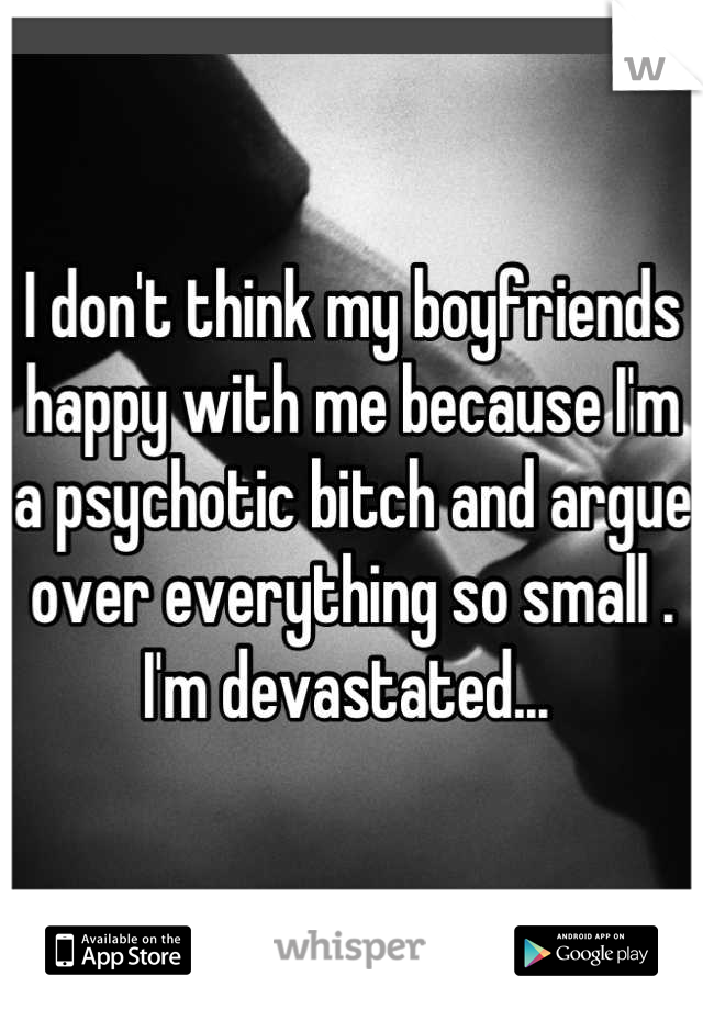 I don't think my boyfriends happy with me because I'm a psychotic bitch and argue over everything so small . I'm devastated... 