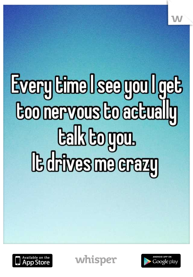 Every time I see you I get too nervous to actually talk to you.                                   It drives me crazy 