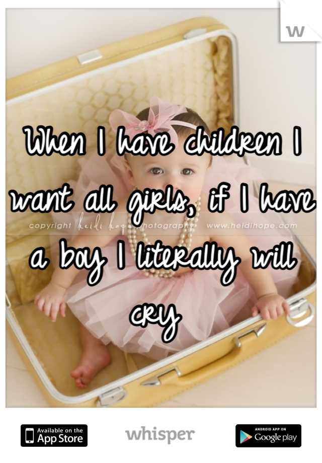 When I have children I want all girls, if I have a boy I literally will cry 