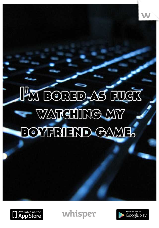 I'm bored as fuck watching my boyfriend game. 
