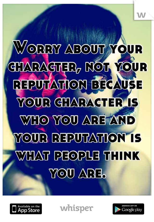 Worry about your character, not your reputation because your character is who you are and your reputation is what people think you are.