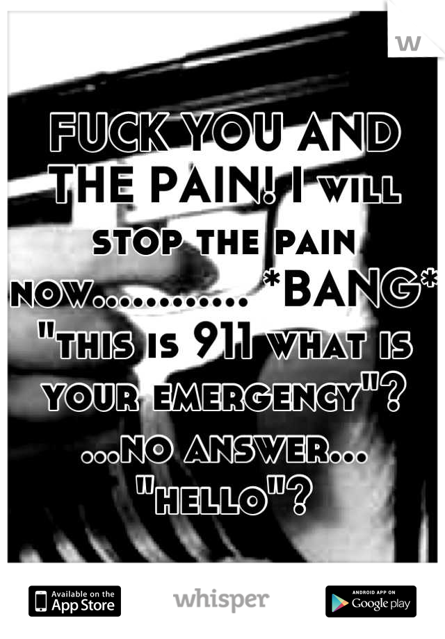 FUCK YOU AND THE PAIN! I will stop the pain now............ *BANG*
"this is 911 what is your emergency"? ...no answer... 
"hello"?