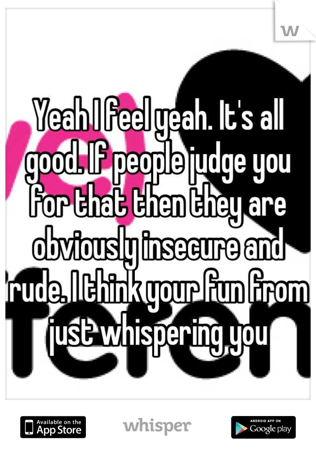 Yeah I feel yeah. It's all good. If people judge you for that then they are obviously insecure and rude. I think your fun from just whispering you