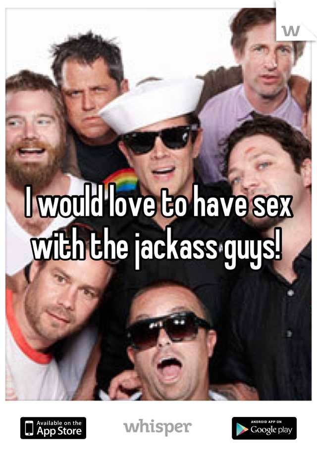 I would love to have sex with the jackass guys! 