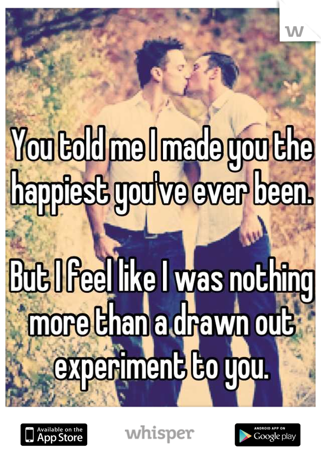You told me I made you the happiest you've ever been.

But I feel like I was nothing more than a drawn out experiment to you.