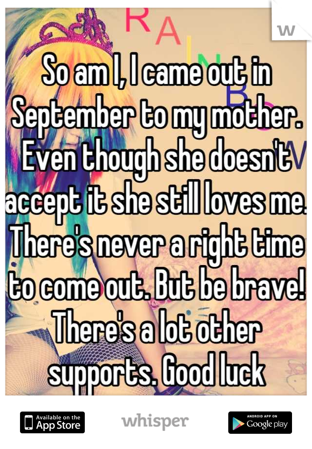 So am I, I came out in September to my mother. Even though she doesn't accept it she still loves me. There's never a right time to come out. But be brave! There's a lot other supports. Good luck