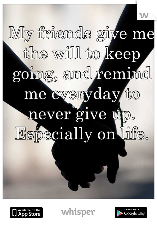 My friends give me the will to keep going, and remind me everyday to never give up. Especially on life.
