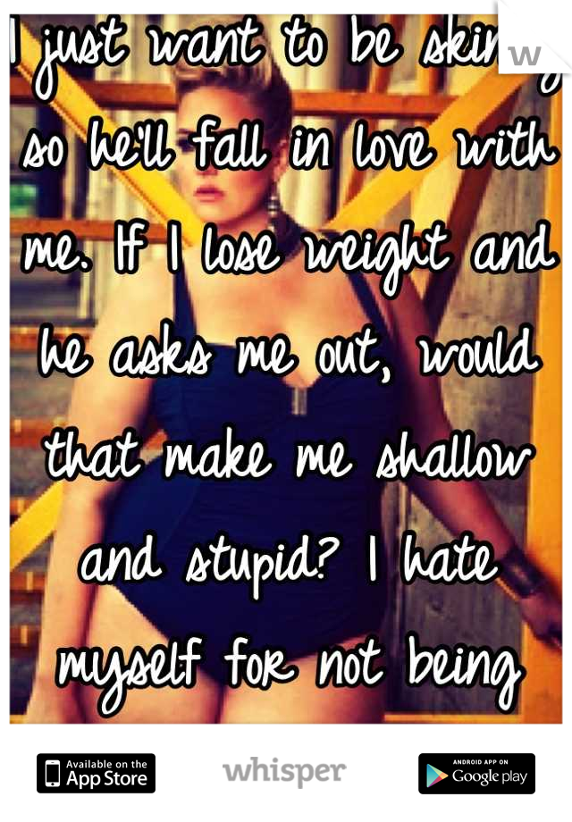 I just want to be skinny so he'll fall in love with me. If I lose weight and he asks me out, would that make me shallow and stupid? I hate myself for not being what he wants.