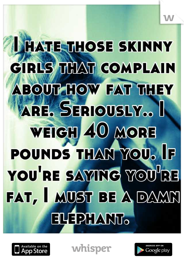 I hate those skinny girls that complain about how fat they are. Seriously.. I weigh 40 more pounds than you. If you're saying you're fat, I must be a damn elephant. 