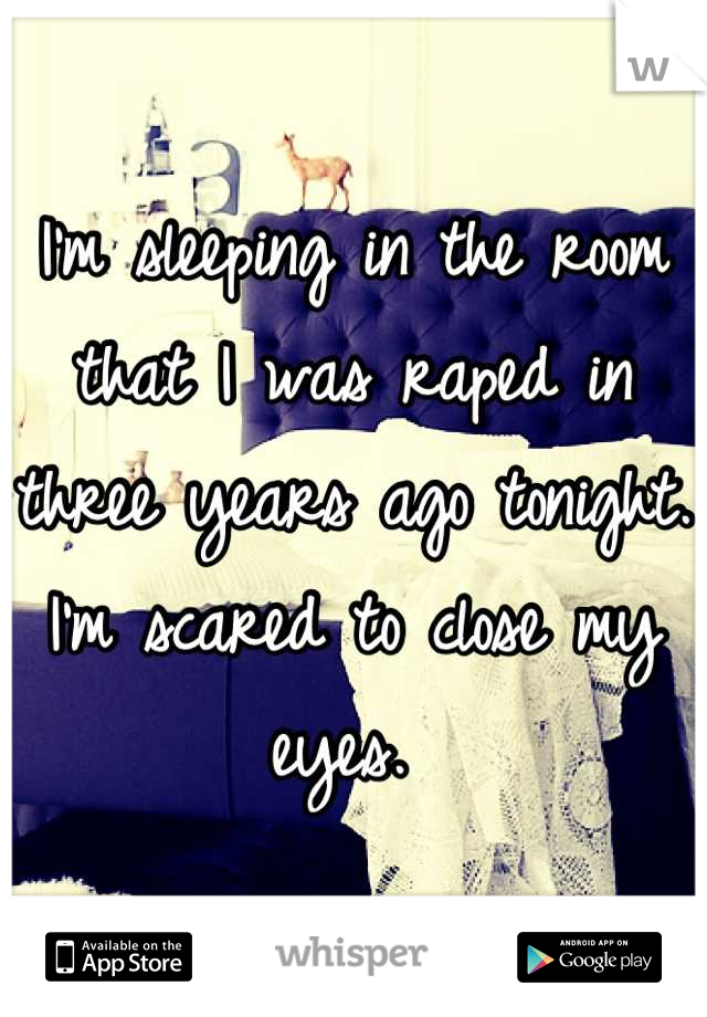 I'm sleeping in the room that I was raped in three years ago tonight. I'm scared to close my eyes. 