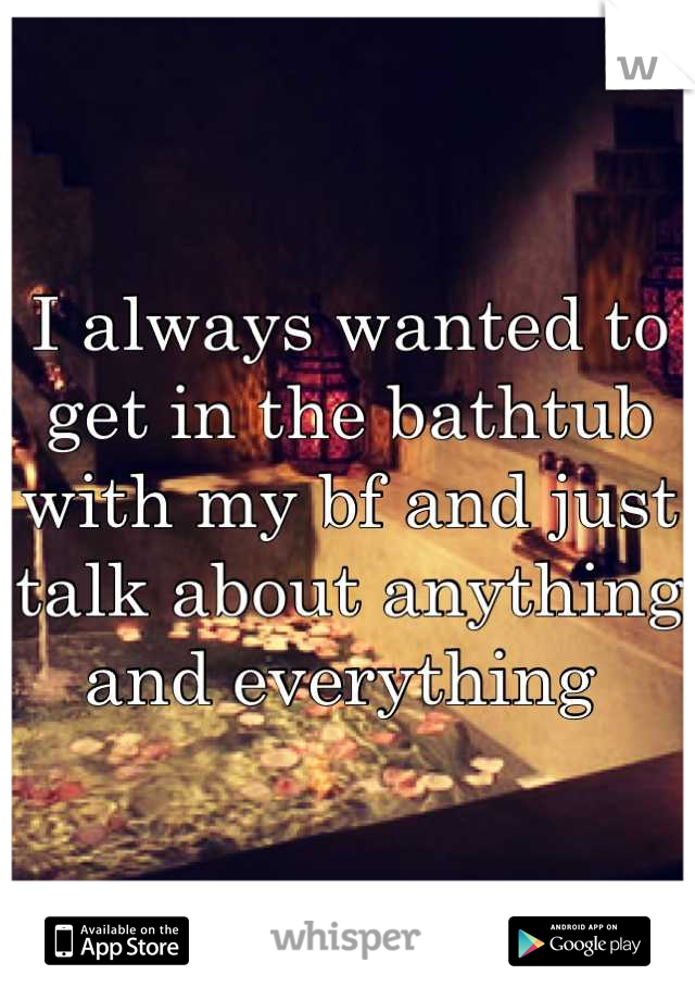 I always wanted to get in the bathtub with my bf and just talk about anything and everything 