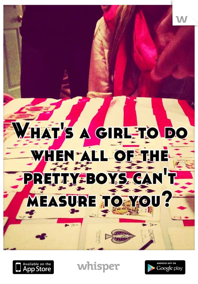 What's a girl to do when all of the pretty boys can't measure to you?