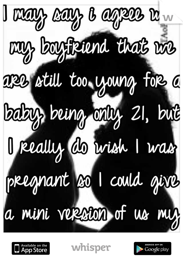 I may say i agree with my boyfriend that we are still too young for a baby being only 21, but I really do wish I was pregnant so I could give a mini version of us my total love. 