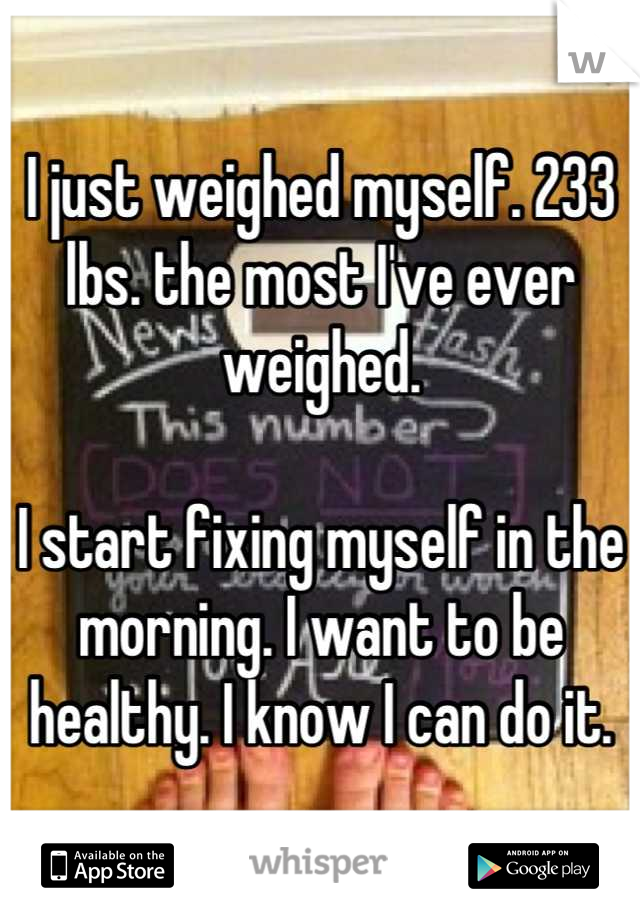 I just weighed myself. 233 lbs. the most I've ever weighed. 

I start fixing myself in the morning. I want to be healthy. I know I can do it.