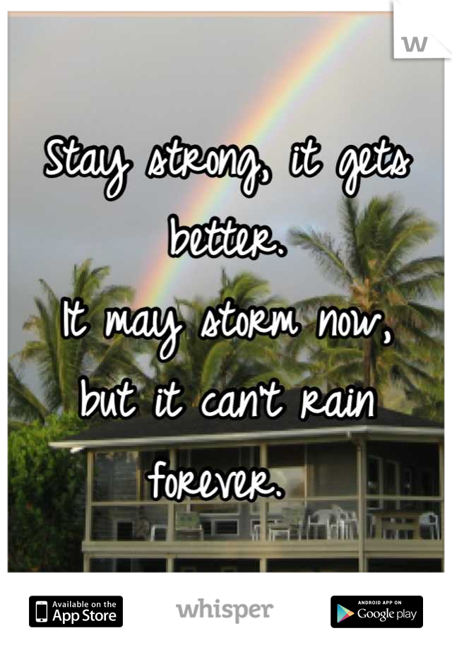 Stay strong, it gets better. 
It may storm now,
but it can't rain forever. 