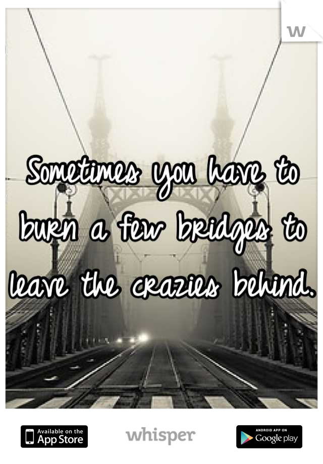 Sometimes you have to burn a few bridges to leave the crazies behind.