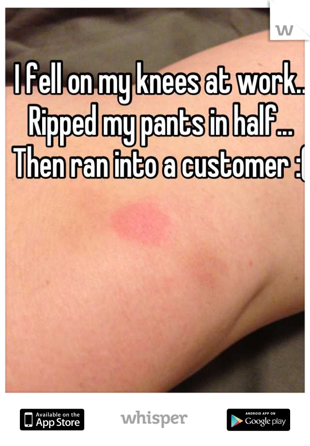 I fell on my knees at work.. Ripped my pants in half... Then ran into a customer :(