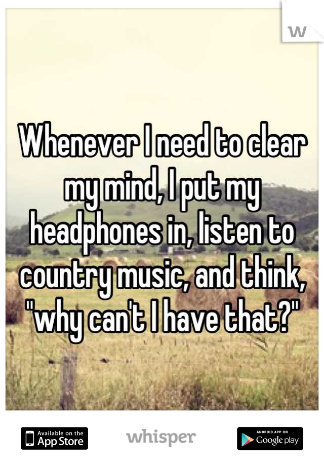 Whenever I need to clear my mind, I put my headphones in, listen to country music, and think, "why can't I have that?"