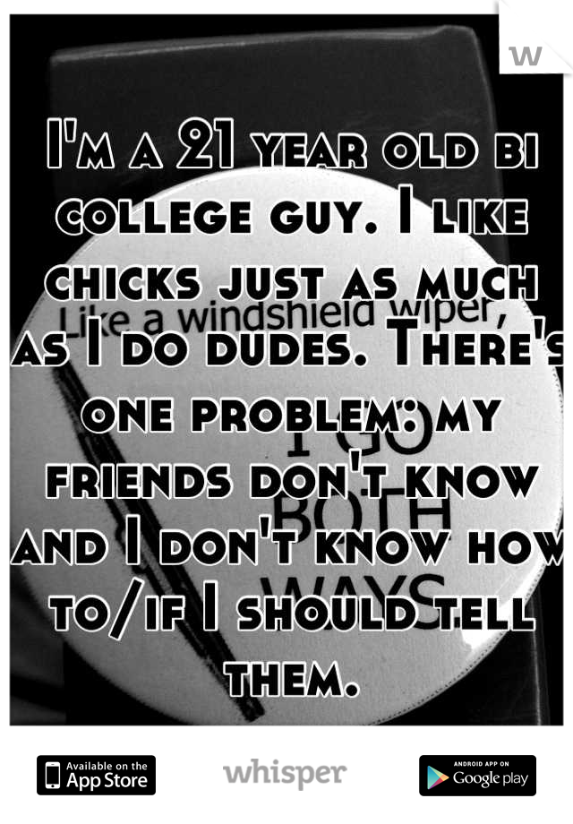 I'm a 21 year old bi college guy. I like chicks just as much as I do dudes. There's one problem: my friends don't know and I don't know how to/if I should tell them.