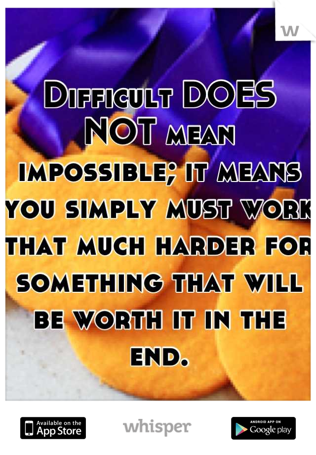 Difficult DOES NOT mean impossible; it means you simply must work that much harder for something that will be worth it in the end.
