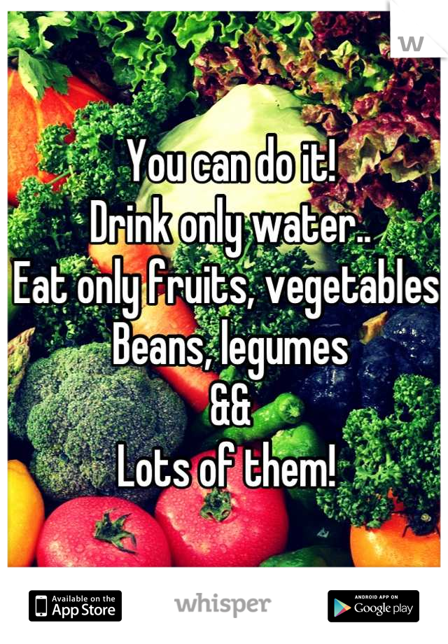 You can do it! 
Drink only water..
Eat only fruits, vegetables,
Beans, legumes 
&&
Lots of them! 