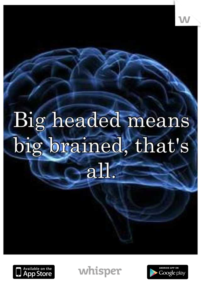 Big headed means big brained, that's all.