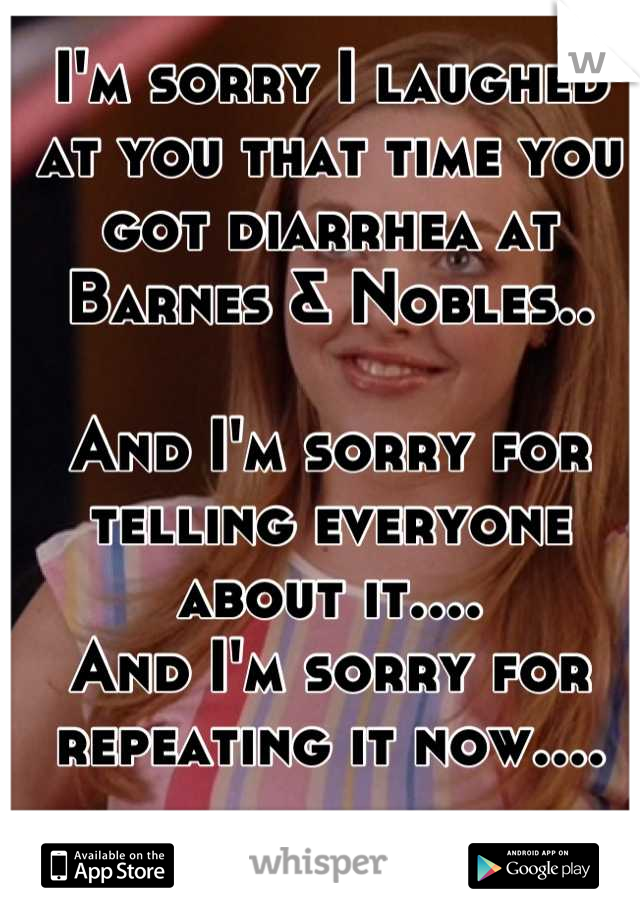 I'm sorry I laughed at you that time you got diarrhea at Barnes & Nobles..

And I'm sorry for telling everyone about it.... 
And I'm sorry for repeating it now....