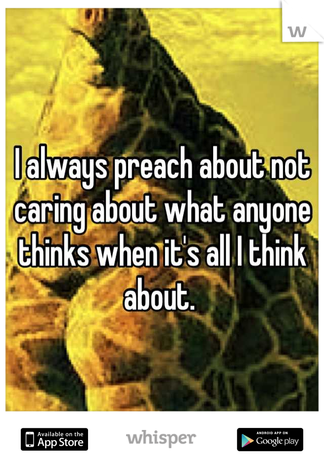 I always preach about not caring about what anyone thinks when it's all I think about. 