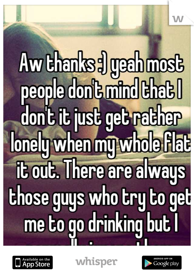 Aw thanks :) yeah most people don't mind that I don't it just get rather lonely when my whole flat it out. There are always those guys who try to get me to go drinking but I normally ignore them.