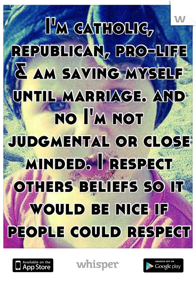 I'm catholic, republican, pro-life & am saving myself until marriage. and no I'm not judgmental or close minded. I respect others beliefs so it would be nice if people could respect mine. 