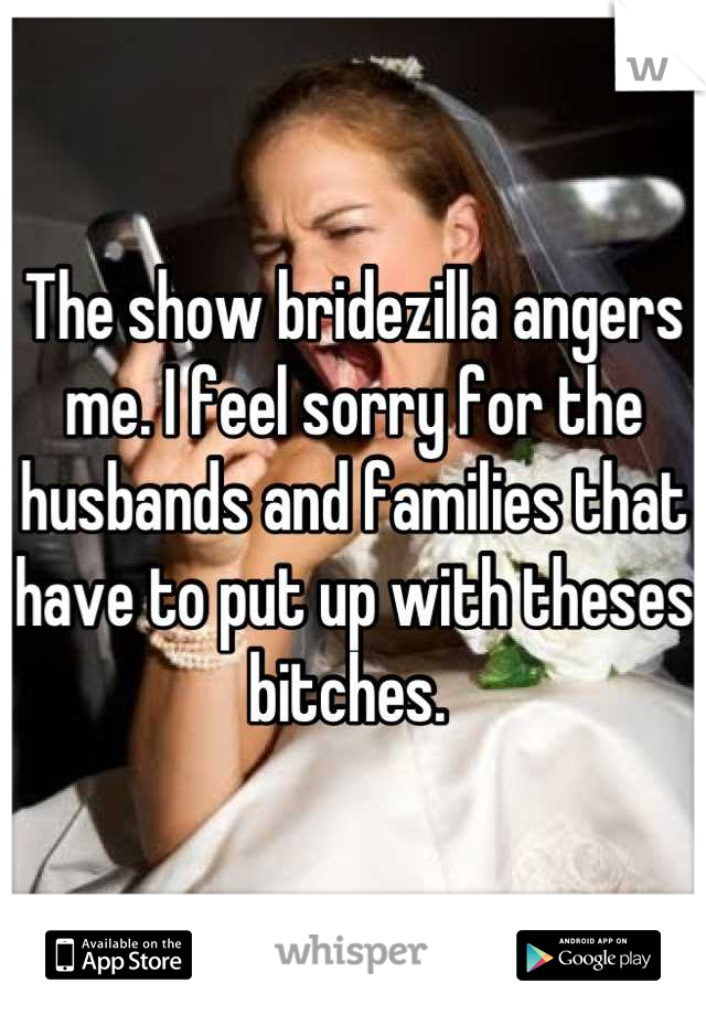 The show bridezilla angers me. I feel sorry for the husbands and families that have to put up with theses bitches. 