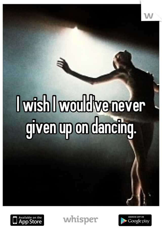 I wish I would've never given up on dancing.
