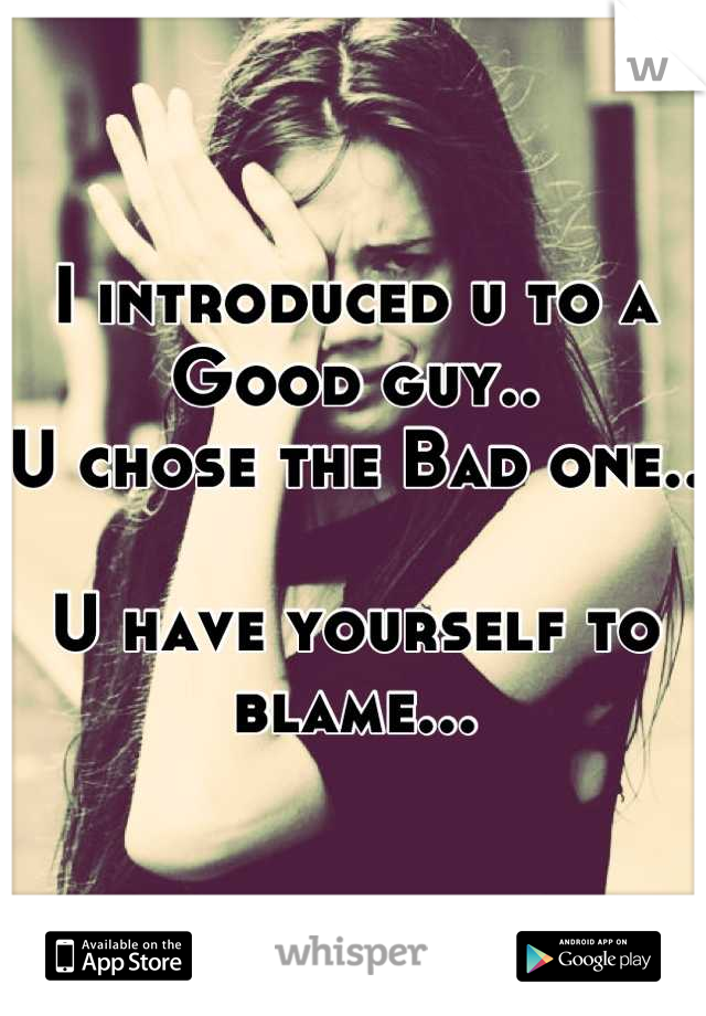 I introduced u to a Good guy..
U chose the Bad one..

U have yourself to blame...