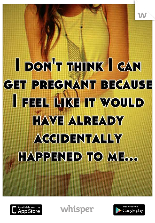 I don't think I can get pregnant because I feel like it would have already accidentally happened to me...