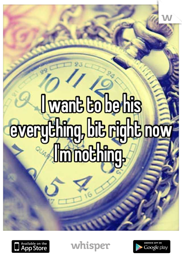 I want to be his everything, bit right now I'm nothing. 