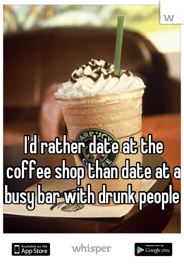 I'd rather date at the coffee shop than date at a busy bar with drunk people 
