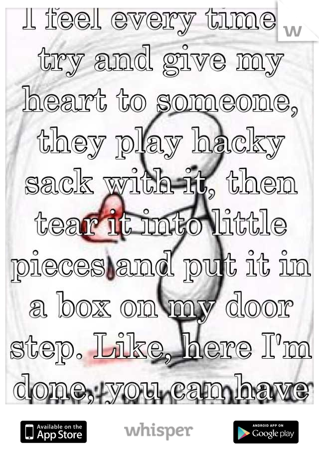 I feel every time I try and give my heart to someone, they play hacky sack with it, then tear it into little pieces and put it in a box on my door step. Like, here I'm done, you can have it back now...