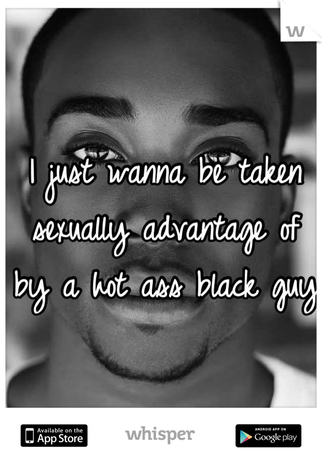 I just wanna be taken sexually advantage of by a hot ass black guy