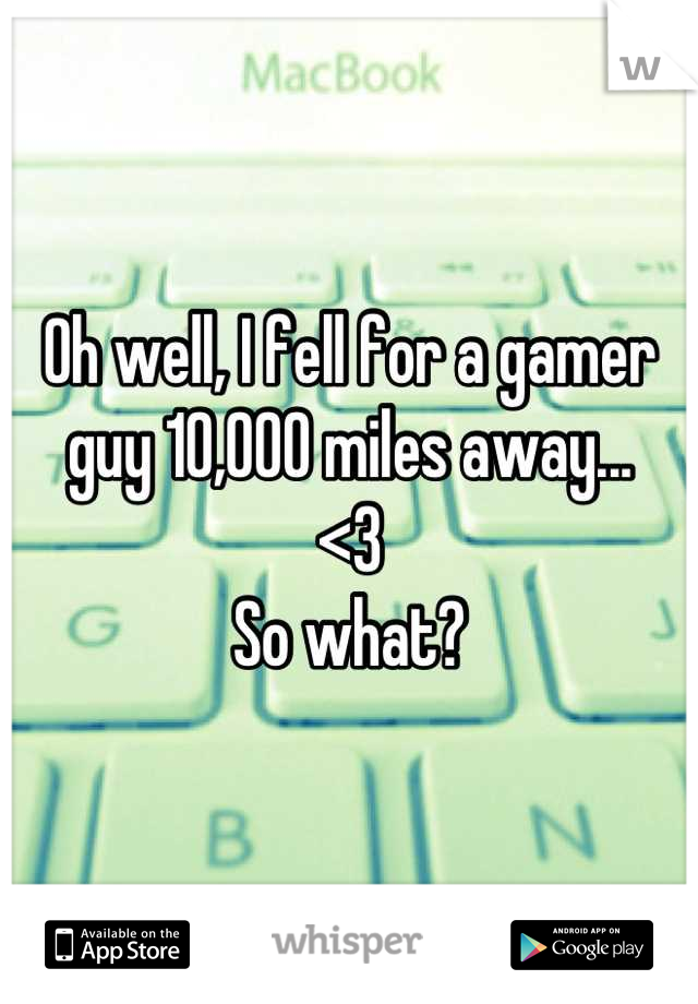 Oh well, I fell for a gamer guy 10,000 miles away...
<3 
So what?
