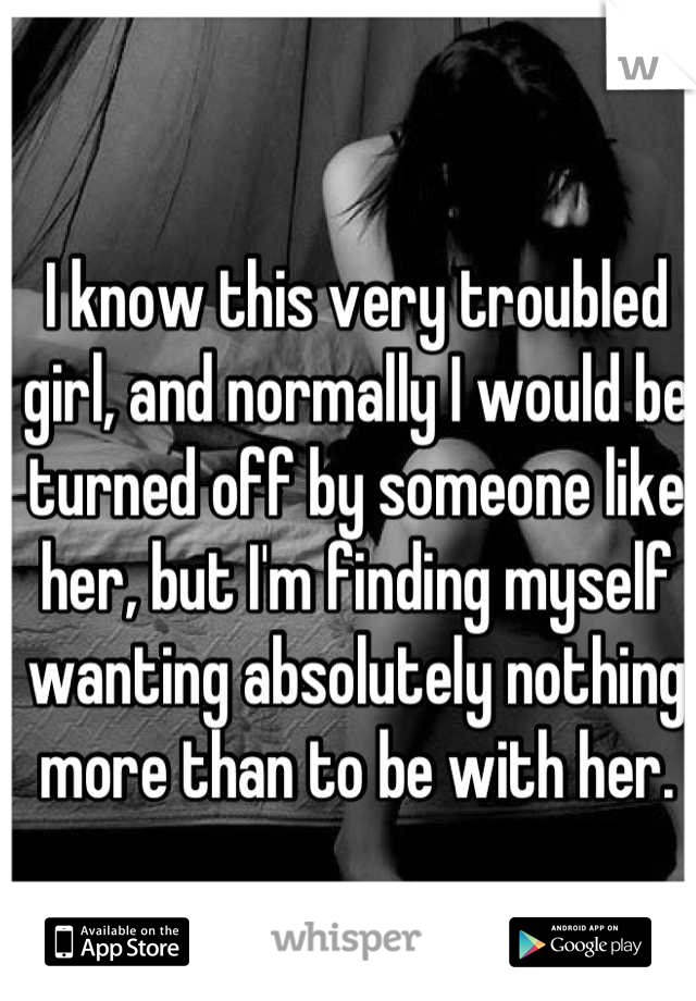 I know this very troubled girl, and normally I would be turned off by someone like her, but I'm finding myself wanting absolutely nothing more than to be with her.