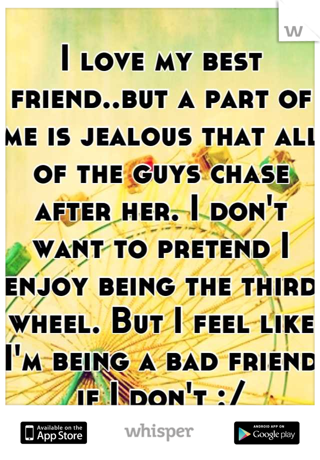I love my best friend..but a part of me is jealous that all of the guys chase after her. I don't want to pretend I enjoy being the third wheel. But I feel like I'm being a bad friend if I don't :/