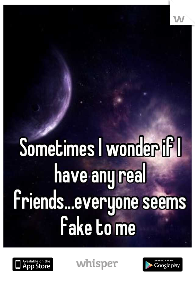 Sometimes I wonder if I have any real friends...everyone seems fake to me 