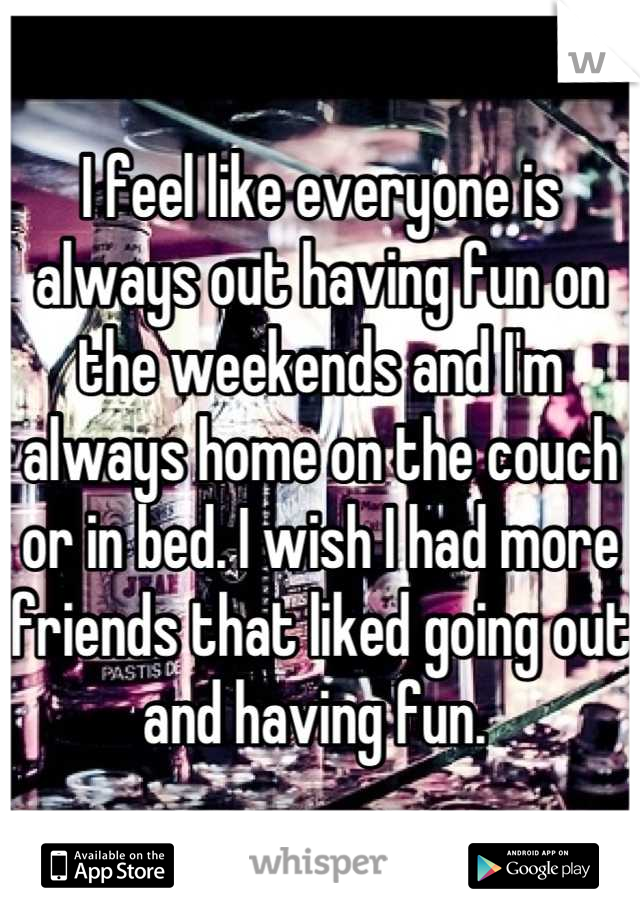 I feel like everyone is always out having fun on the weekends and I'm always home on the couch or in bed. I wish I had more friends that liked going out and having fun. 
