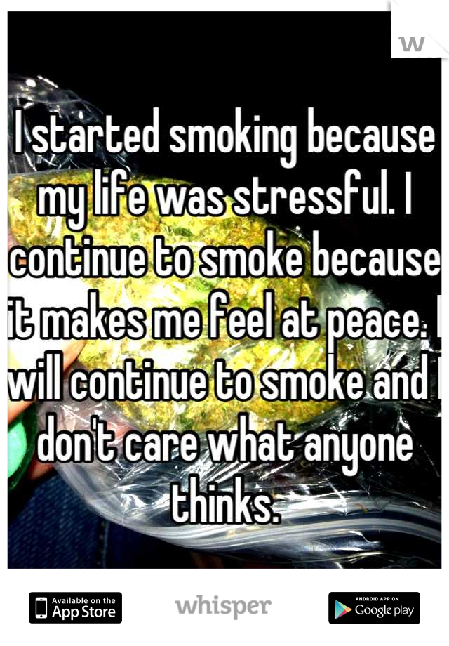I started smoking because my life was stressful. I continue to smoke because it makes me feel at peace. I will continue to smoke and I don't care what anyone thinks.