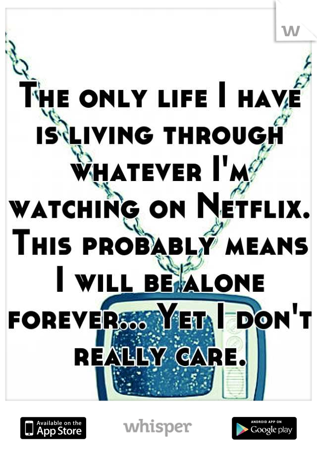The only life I have is living through whatever I'm watching on Netflix. This probably means I will be alone forever... Yet I don't really care.